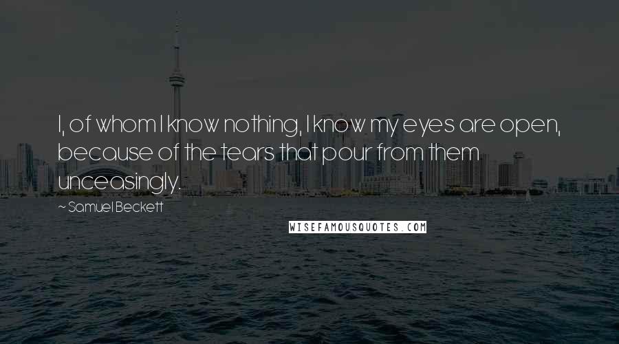 Samuel Beckett Quotes: I, of whom I know nothing, I know my eyes are open, because of the tears that pour from them unceasingly.