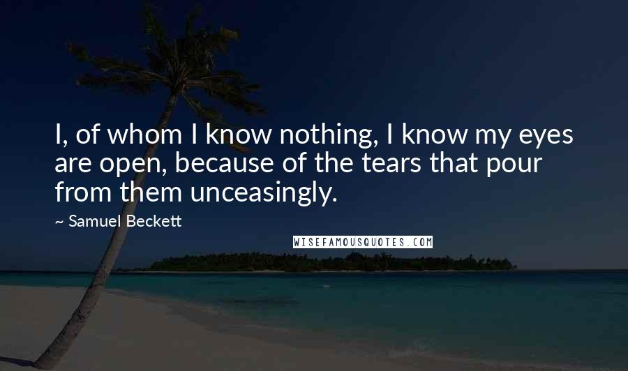 Samuel Beckett Quotes: I, of whom I know nothing, I know my eyes are open, because of the tears that pour from them unceasingly.