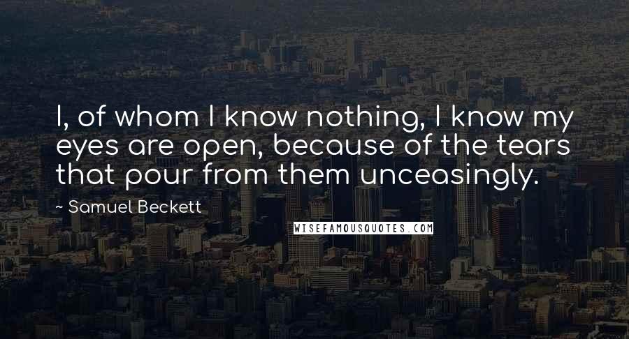 Samuel Beckett Quotes: I, of whom I know nothing, I know my eyes are open, because of the tears that pour from them unceasingly.