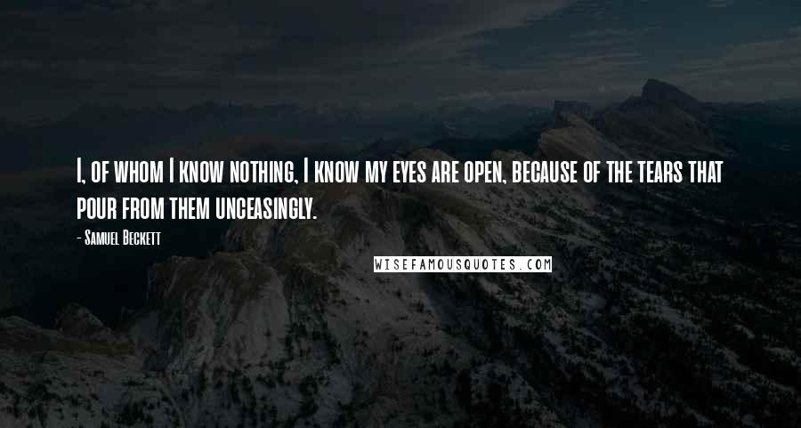 Samuel Beckett Quotes: I, of whom I know nothing, I know my eyes are open, because of the tears that pour from them unceasingly.