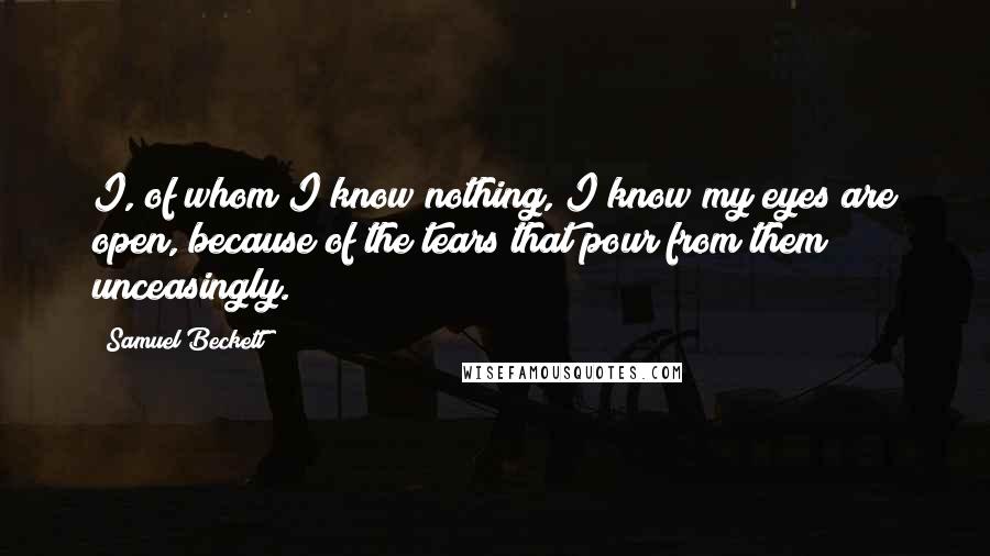 Samuel Beckett Quotes: I, of whom I know nothing, I know my eyes are open, because of the tears that pour from them unceasingly.