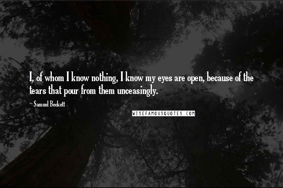 Samuel Beckett Quotes: I, of whom I know nothing, I know my eyes are open, because of the tears that pour from them unceasingly.