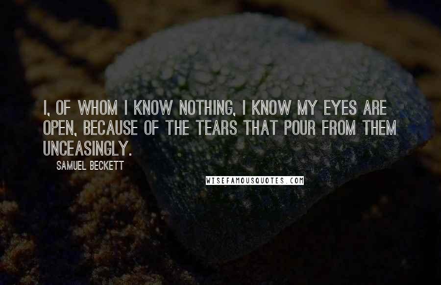 Samuel Beckett Quotes: I, of whom I know nothing, I know my eyes are open, because of the tears that pour from them unceasingly.