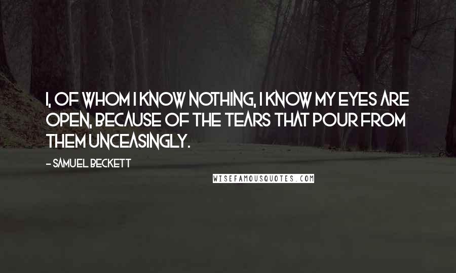 Samuel Beckett Quotes: I, of whom I know nothing, I know my eyes are open, because of the tears that pour from them unceasingly.