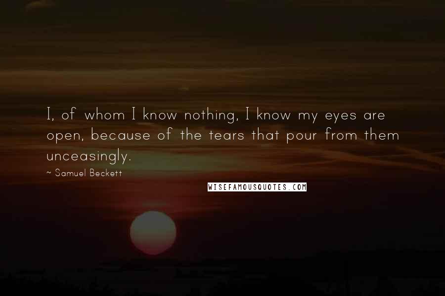 Samuel Beckett Quotes: I, of whom I know nothing, I know my eyes are open, because of the tears that pour from them unceasingly.