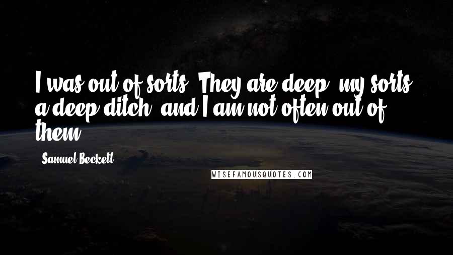 Samuel Beckett Quotes: I was out of sorts. They are deep, my sorts, a deep ditch, and I am not often out of them.