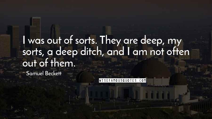 Samuel Beckett Quotes: I was out of sorts. They are deep, my sorts, a deep ditch, and I am not often out of them.