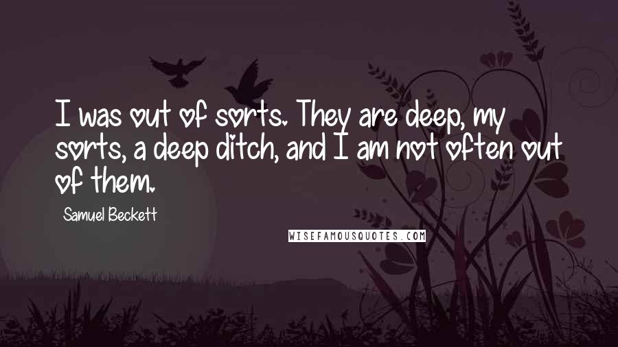 Samuel Beckett Quotes: I was out of sorts. They are deep, my sorts, a deep ditch, and I am not often out of them.