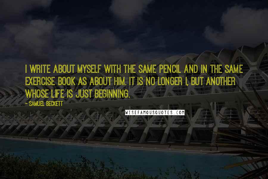 Samuel Beckett Quotes: I write about myself with the same pencil and in the same exercise book as about him. It is no longer I, but another whose life is just beginning.