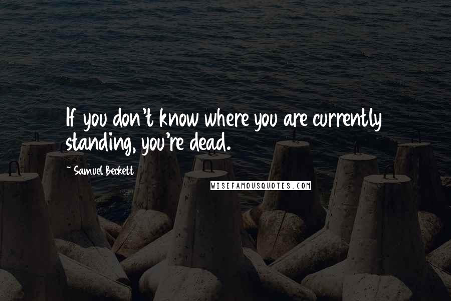 Samuel Beckett Quotes: If you don't know where you are currently standing, you're dead.