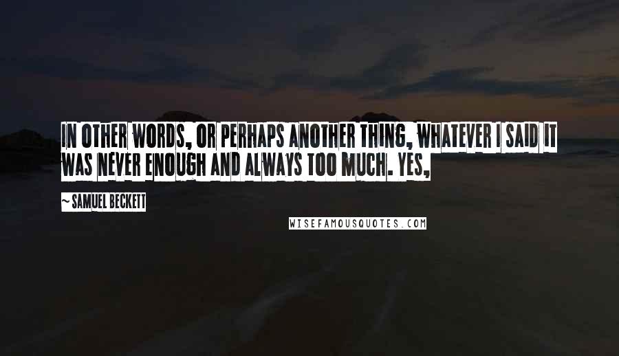 Samuel Beckett Quotes: In other words, or perhaps another thing, whatever I said it was never enough and always too much. Yes,