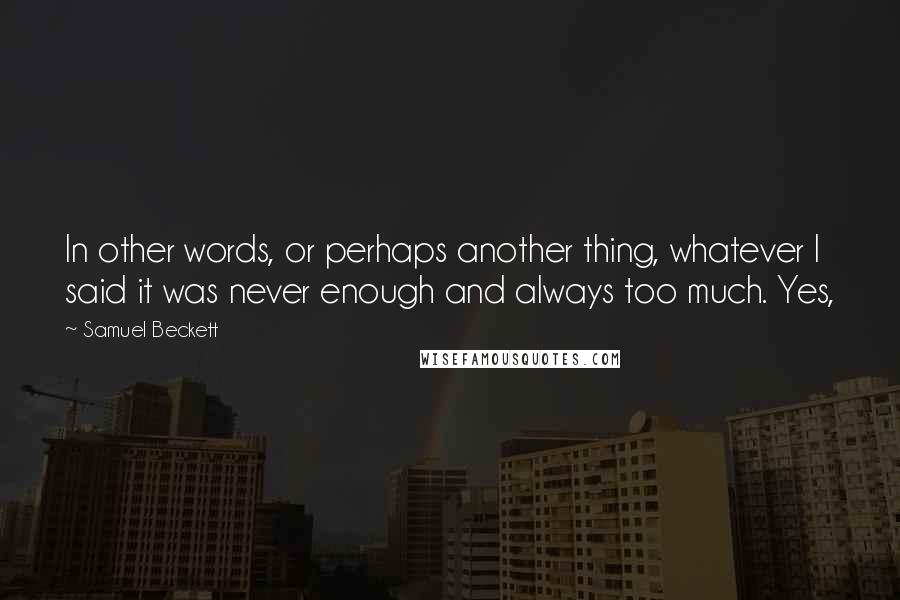 Samuel Beckett Quotes: In other words, or perhaps another thing, whatever I said it was never enough and always too much. Yes,