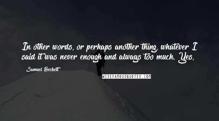 Samuel Beckett Quotes: In other words, or perhaps another thing, whatever I said it was never enough and always too much. Yes,