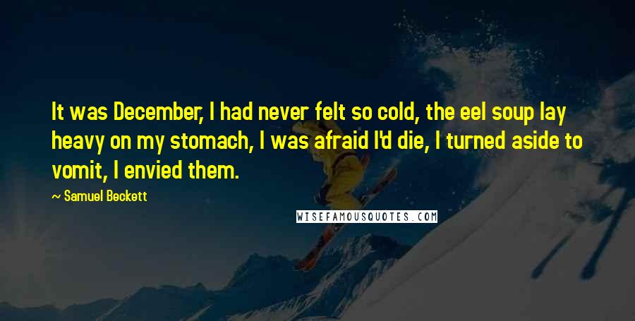 Samuel Beckett Quotes: It was December, I had never felt so cold, the eel soup lay heavy on my stomach, I was afraid I'd die, I turned aside to vomit, I envied them.