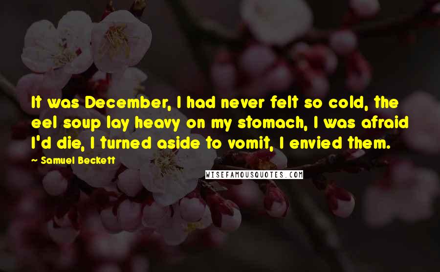 Samuel Beckett Quotes: It was December, I had never felt so cold, the eel soup lay heavy on my stomach, I was afraid I'd die, I turned aside to vomit, I envied them.
