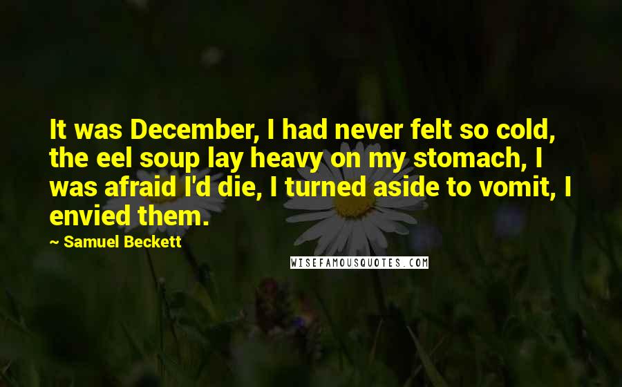 Samuel Beckett Quotes: It was December, I had never felt so cold, the eel soup lay heavy on my stomach, I was afraid I'd die, I turned aside to vomit, I envied them.