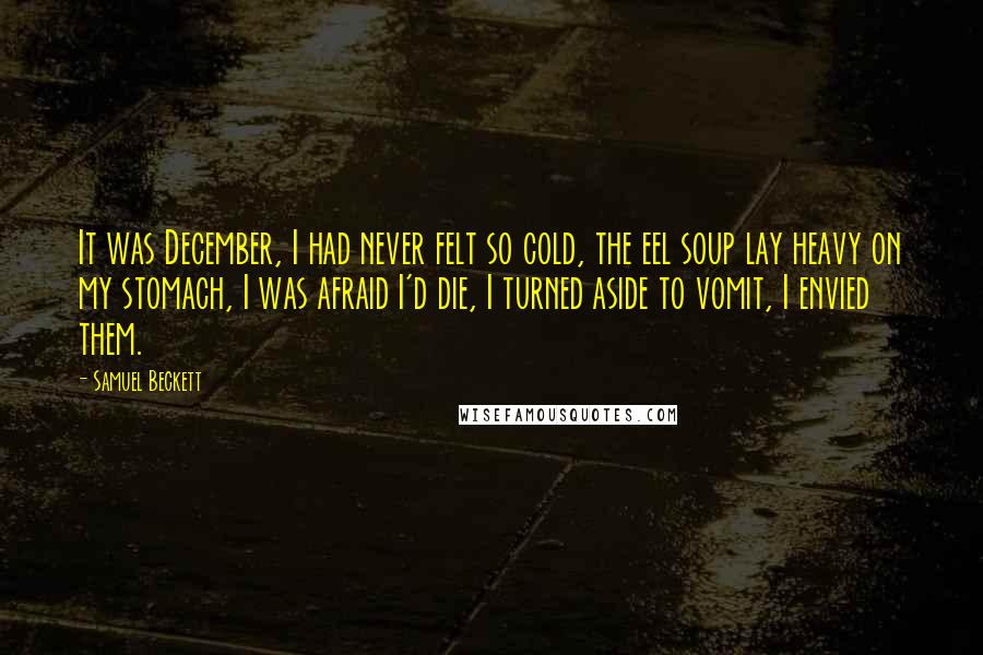 Samuel Beckett Quotes: It was December, I had never felt so cold, the eel soup lay heavy on my stomach, I was afraid I'd die, I turned aside to vomit, I envied them.
