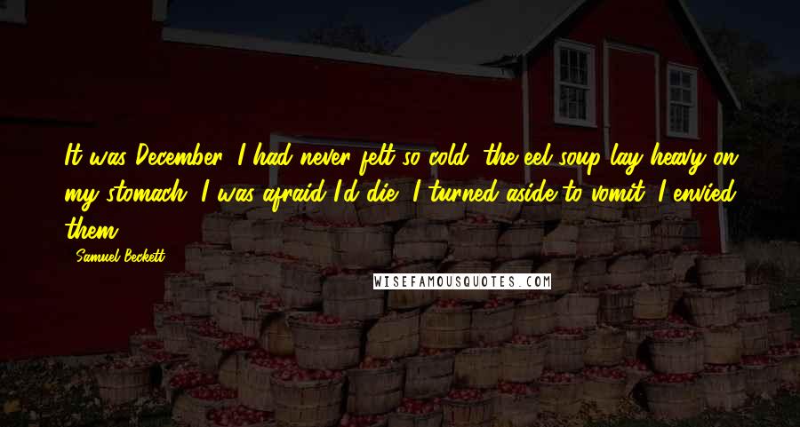 Samuel Beckett Quotes: It was December, I had never felt so cold, the eel soup lay heavy on my stomach, I was afraid I'd die, I turned aside to vomit, I envied them.