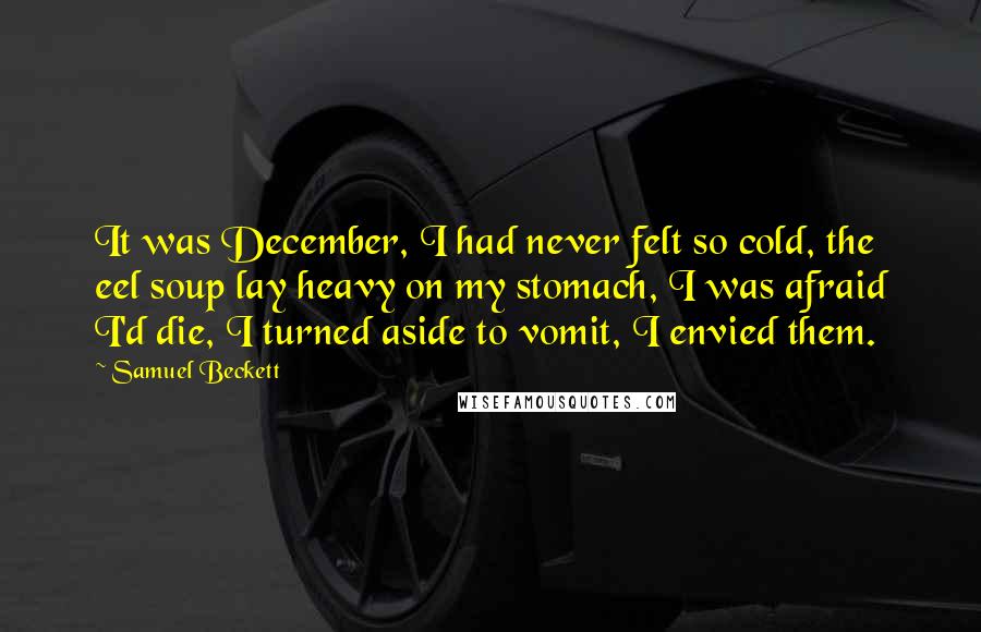 Samuel Beckett Quotes: It was December, I had never felt so cold, the eel soup lay heavy on my stomach, I was afraid I'd die, I turned aside to vomit, I envied them.