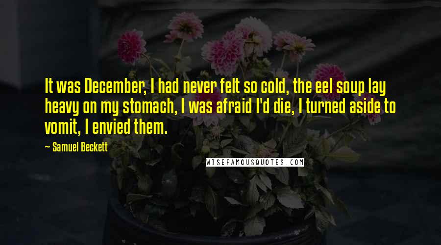 Samuel Beckett Quotes: It was December, I had never felt so cold, the eel soup lay heavy on my stomach, I was afraid I'd die, I turned aside to vomit, I envied them.