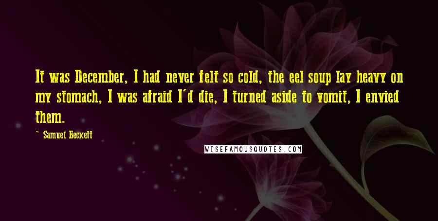 Samuel Beckett Quotes: It was December, I had never felt so cold, the eel soup lay heavy on my stomach, I was afraid I'd die, I turned aside to vomit, I envied them.