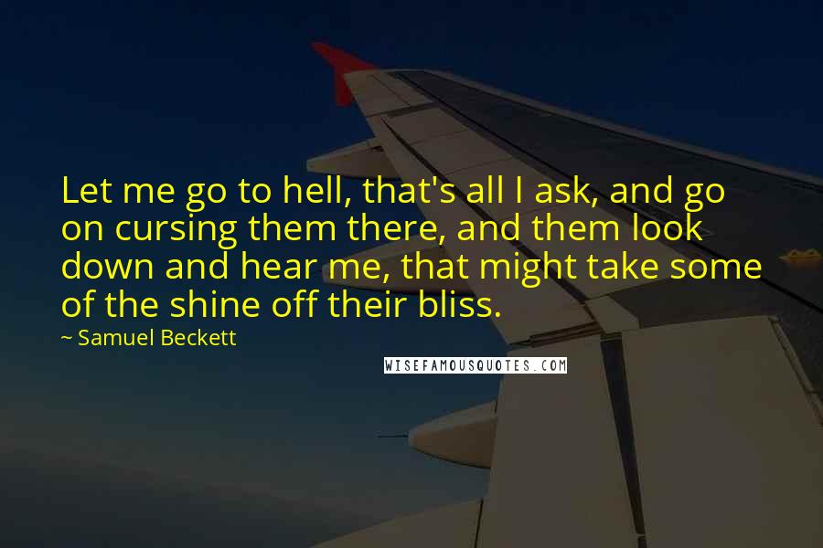 Samuel Beckett Quotes: Let me go to hell, that's all I ask, and go on cursing them there, and them look down and hear me, that might take some of the shine off their bliss.