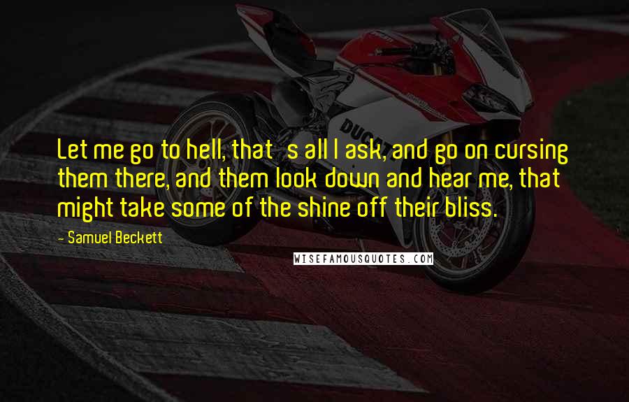 Samuel Beckett Quotes: Let me go to hell, that's all I ask, and go on cursing them there, and them look down and hear me, that might take some of the shine off their bliss.