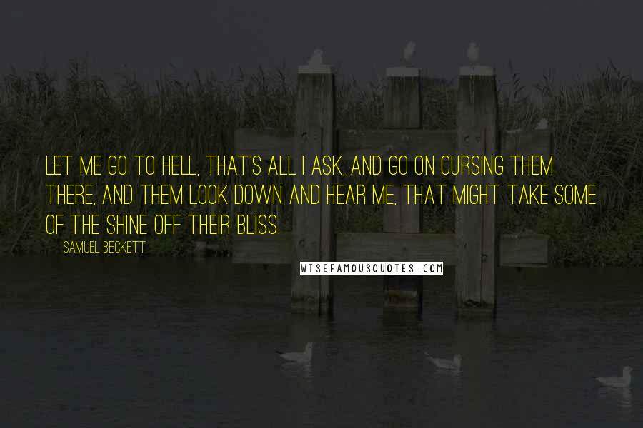 Samuel Beckett Quotes: Let me go to hell, that's all I ask, and go on cursing them there, and them look down and hear me, that might take some of the shine off their bliss.