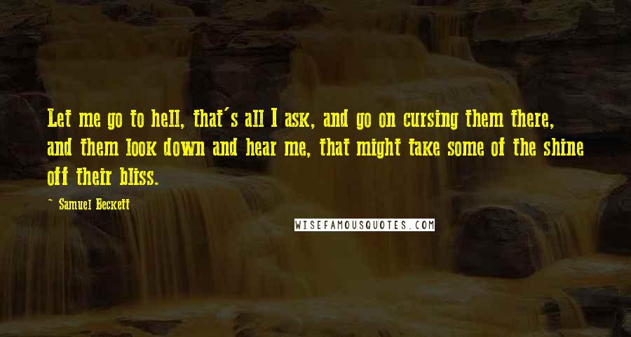 Samuel Beckett Quotes: Let me go to hell, that's all I ask, and go on cursing them there, and them look down and hear me, that might take some of the shine off their bliss.
