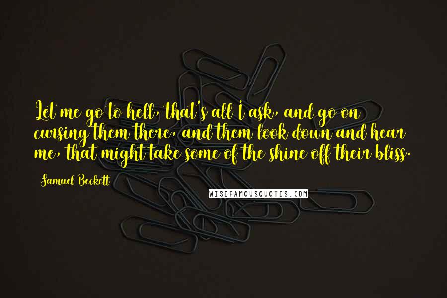 Samuel Beckett Quotes: Let me go to hell, that's all I ask, and go on cursing them there, and them look down and hear me, that might take some of the shine off their bliss.