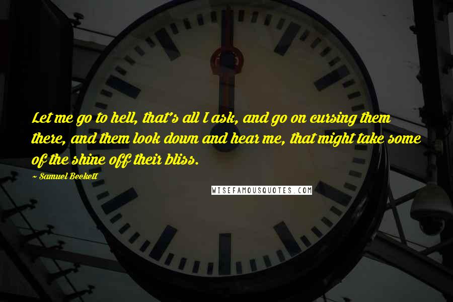 Samuel Beckett Quotes: Let me go to hell, that's all I ask, and go on cursing them there, and them look down and hear me, that might take some of the shine off their bliss.