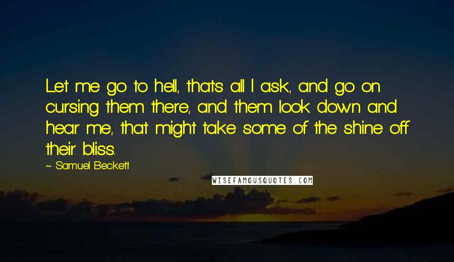 Samuel Beckett Quotes: Let me go to hell, that's all I ask, and go on cursing them there, and them look down and hear me, that might take some of the shine off their bliss.