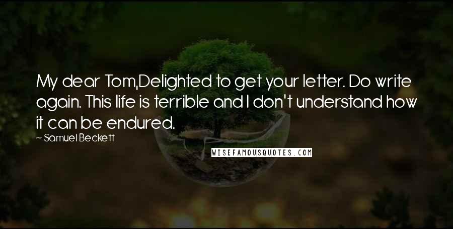 Samuel Beckett Quotes: My dear Tom,Delighted to get your letter. Do write again. This life is terrible and I don't understand how it can be endured.