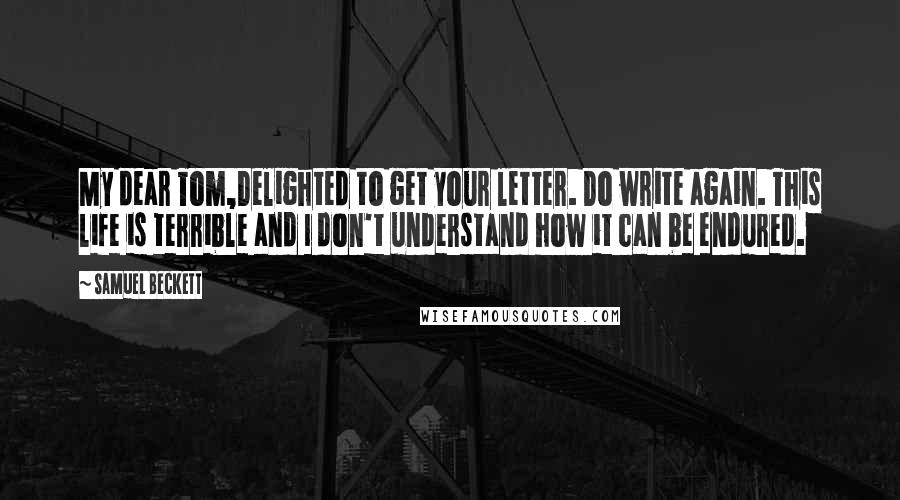 Samuel Beckett Quotes: My dear Tom,Delighted to get your letter. Do write again. This life is terrible and I don't understand how it can be endured.