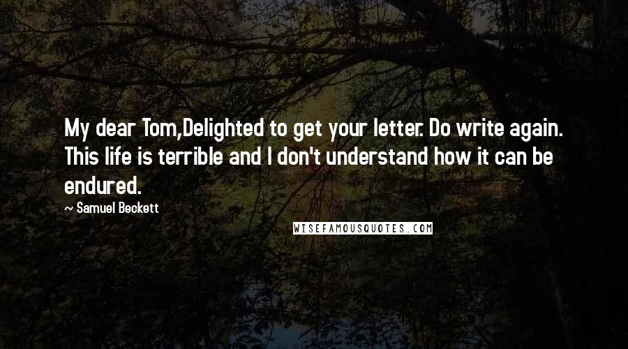 Samuel Beckett Quotes: My dear Tom,Delighted to get your letter. Do write again. This life is terrible and I don't understand how it can be endured.