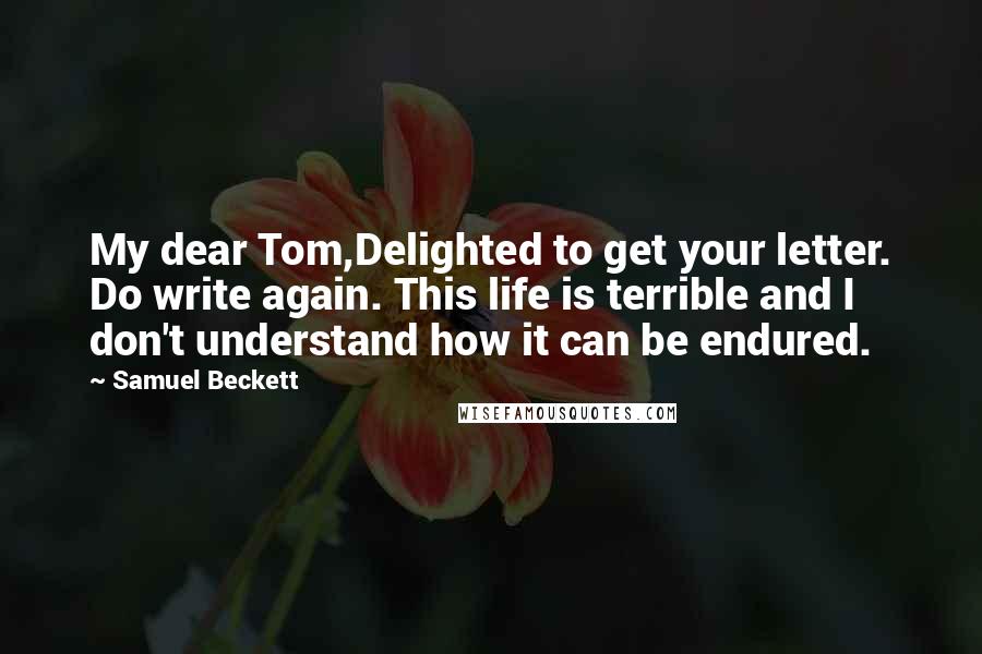 Samuel Beckett Quotes: My dear Tom,Delighted to get your letter. Do write again. This life is terrible and I don't understand how it can be endured.
