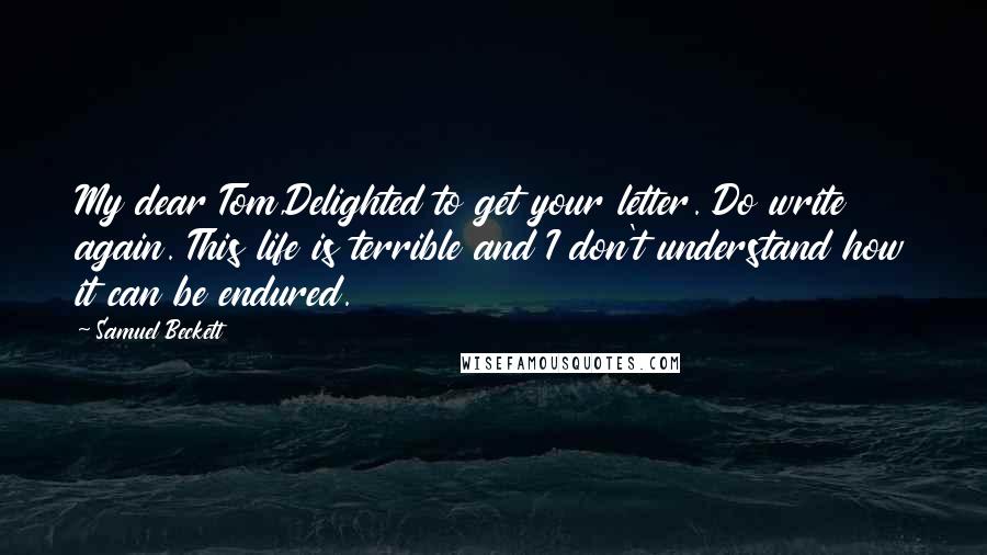 Samuel Beckett Quotes: My dear Tom,Delighted to get your letter. Do write again. This life is terrible and I don't understand how it can be endured.