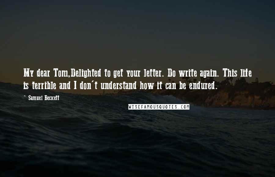 Samuel Beckett Quotes: My dear Tom,Delighted to get your letter. Do write again. This life is terrible and I don't understand how it can be endured.