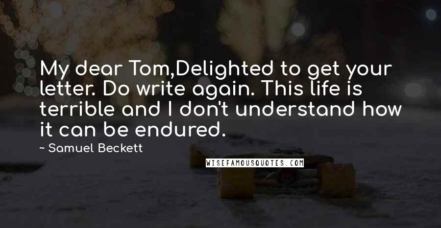 Samuel Beckett Quotes: My dear Tom,Delighted to get your letter. Do write again. This life is terrible and I don't understand how it can be endured.