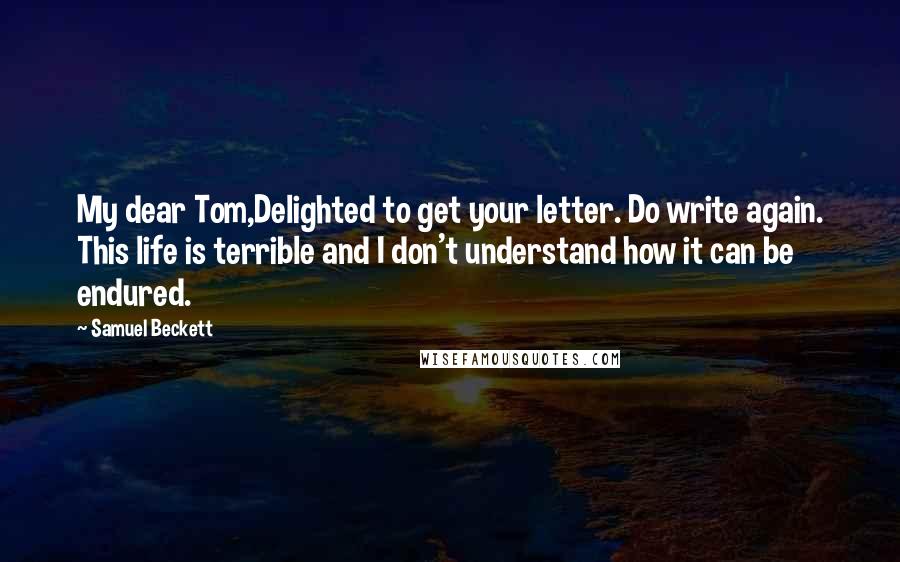 Samuel Beckett Quotes: My dear Tom,Delighted to get your letter. Do write again. This life is terrible and I don't understand how it can be endured.