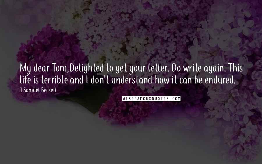 Samuel Beckett Quotes: My dear Tom,Delighted to get your letter. Do write again. This life is terrible and I don't understand how it can be endured.