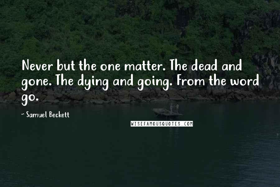 Samuel Beckett Quotes: Never but the one matter. The dead and gone. The dying and going. From the word go.