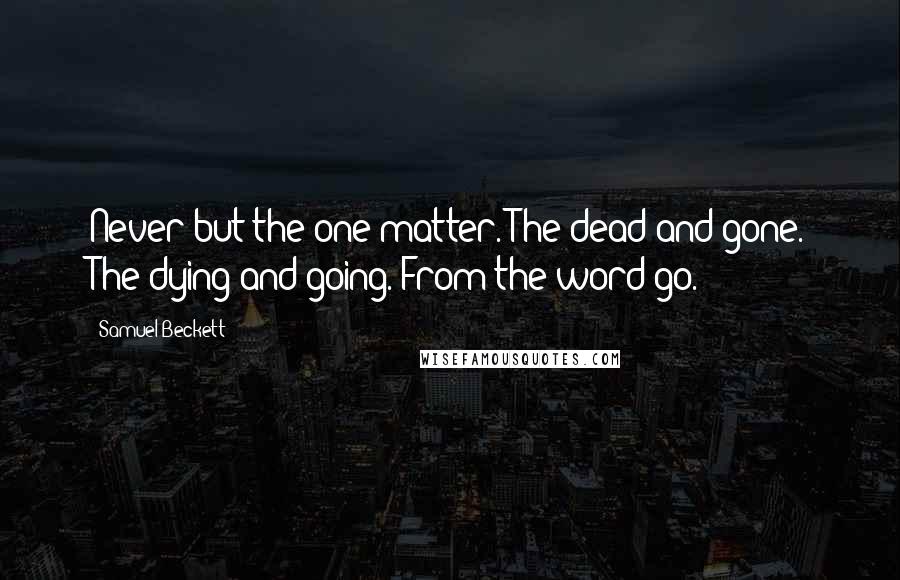 Samuel Beckett Quotes: Never but the one matter. The dead and gone. The dying and going. From the word go.