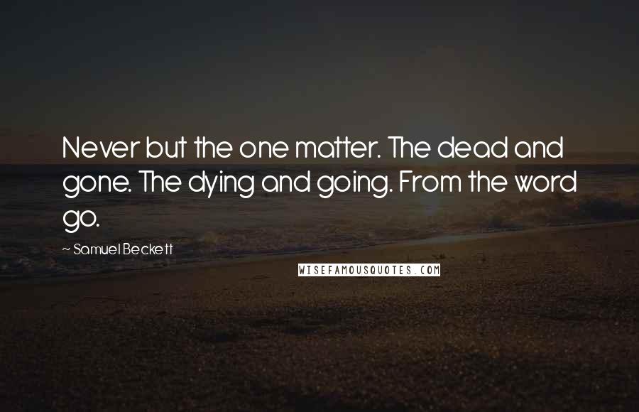 Samuel Beckett Quotes: Never but the one matter. The dead and gone. The dying and going. From the word go.