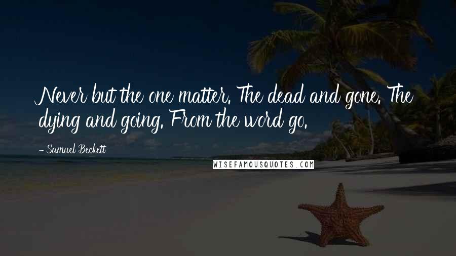 Samuel Beckett Quotes: Never but the one matter. The dead and gone. The dying and going. From the word go.