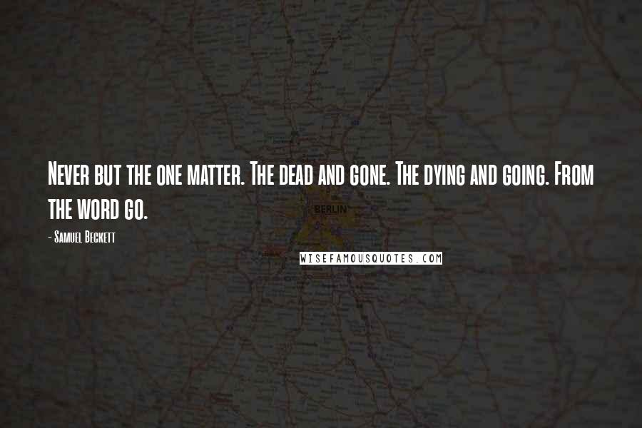 Samuel Beckett Quotes: Never but the one matter. The dead and gone. The dying and going. From the word go.