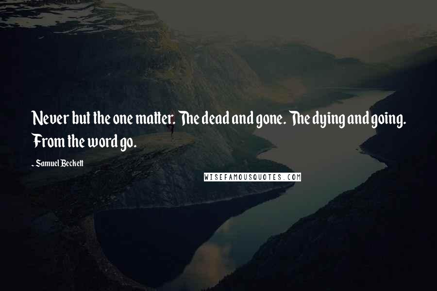 Samuel Beckett Quotes: Never but the one matter. The dead and gone. The dying and going. From the word go.