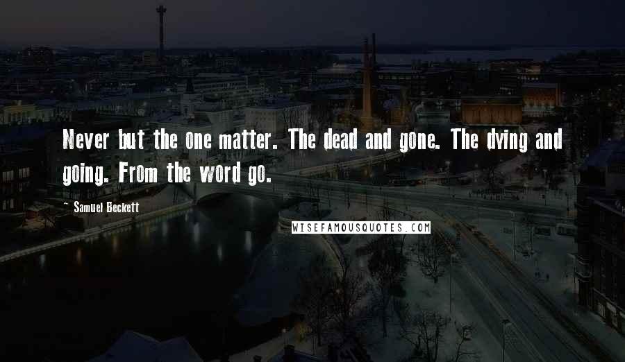 Samuel Beckett Quotes: Never but the one matter. The dead and gone. The dying and going. From the word go.