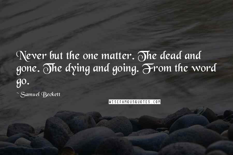 Samuel Beckett Quotes: Never but the one matter. The dead and gone. The dying and going. From the word go.