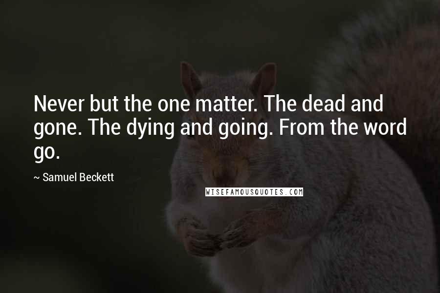 Samuel Beckett Quotes: Never but the one matter. The dead and gone. The dying and going. From the word go.